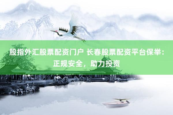 股指外汇股票配资门户 长春股票配资平台保举：正规安全，助力投资