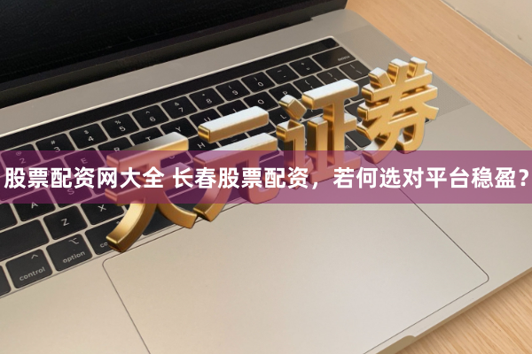 股票配资网大全 长春股票配资，若何选对平台稳盈？