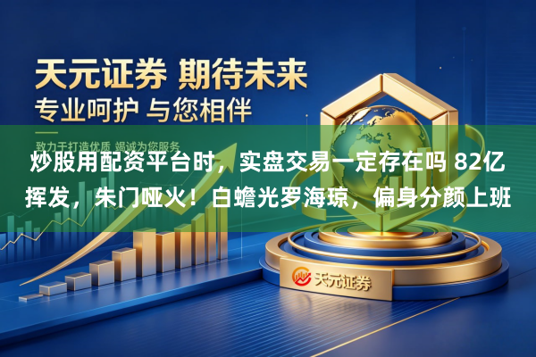 炒股用配资平台时，实盘交易一定存在吗 82亿挥发，朱门哑火！白蟾光罗海琼，偏身分颜上班