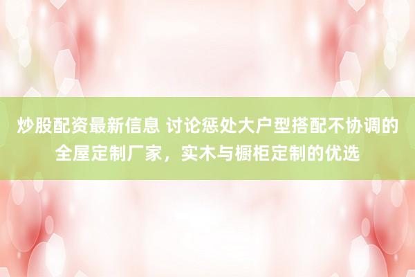 炒股配资最新信息 讨论惩处大户型搭配不协调的全屋定制厂家，实木与橱柜定制的优选