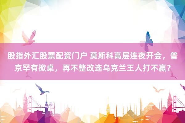 股指外汇股票配资门户 莫斯科高层连夜开会，普京罕有掀桌，再不整改连乌克兰王人打不赢？