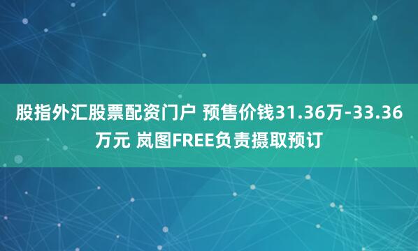 股指外汇股票配资门户 预售价钱31.36万-33.36万元 岚图FREE负责摄取预订