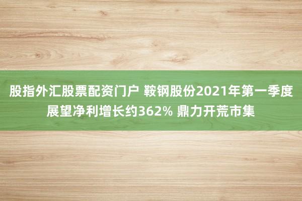 股指外汇股票配资门户 鞍钢股份2021年第一季度展望净利增长约362% 鼎力开荒市集