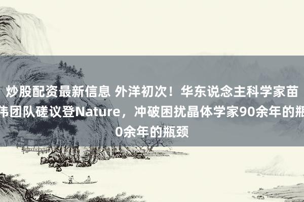 炒股配资最新信息 外洋初次！华东说念主科学家苗建伟团队磋议登Nature，冲破困扰晶体学家90余年的瓶颈