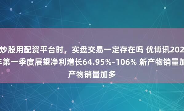 炒股用配资平台时，实盘交易一定存在吗 优博讯2021年第一季度展望净利增长64.95%-106% 新产物销量加多