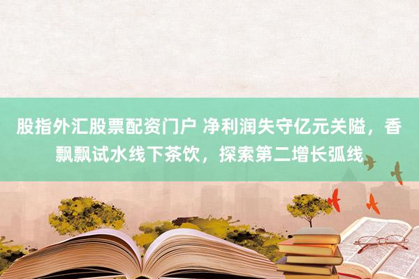 股指外汇股票配资门户 净利润失守亿元关隘，香飘飘试水线下茶饮，探索第二增长弧线