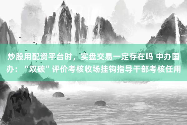 炒股用配资平台时，实盘交易一定存在吗 中办国办：“双碳”评价考核收场挂钩指导干部考核任用