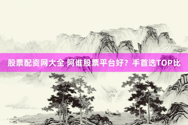 股票配资网大全 阿谁股票平台好？手首选TOP比
