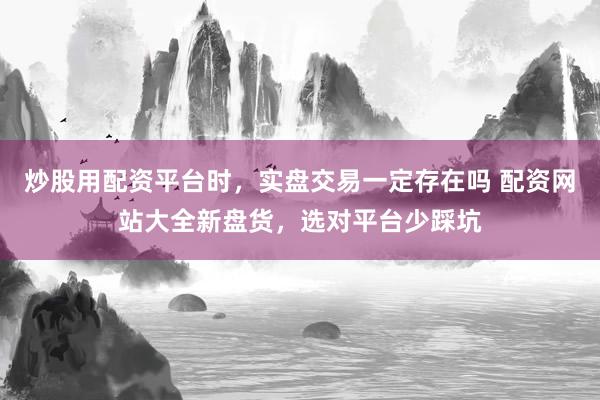炒股用配资平台时，实盘交易一定存在吗 配资网站大全新盘货，选对平台少踩坑