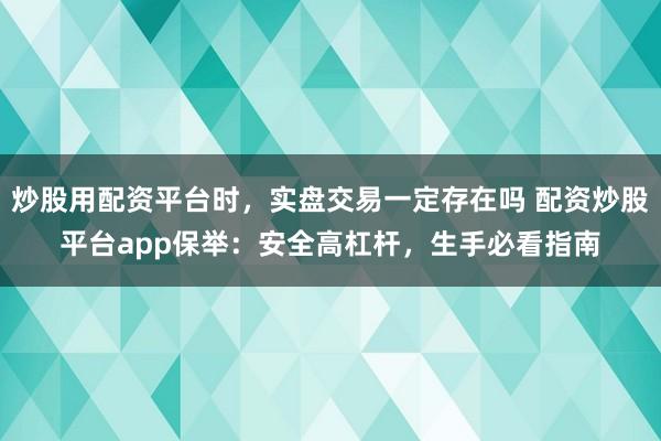 炒股用配资平台时，实盘交易一定存在吗 配资炒股平台app保举：安全高杠杆，生手必看指南