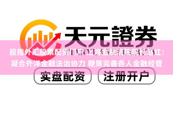 股指外汇股票配资门户 上海金融法院院长赵红：凝合外洋金融法治协力 鞭策完善各人金融经管
