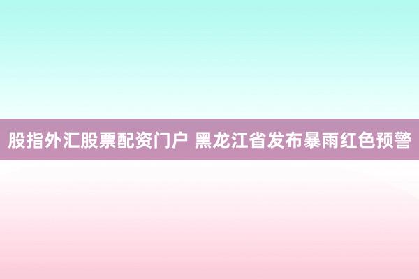 股指外汇股票配资门户 黑龙江省发布暴雨红色预警