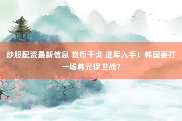 炒股配资最新信息 货币干戈 进军入手！韩国要打一场韩元保卫战？