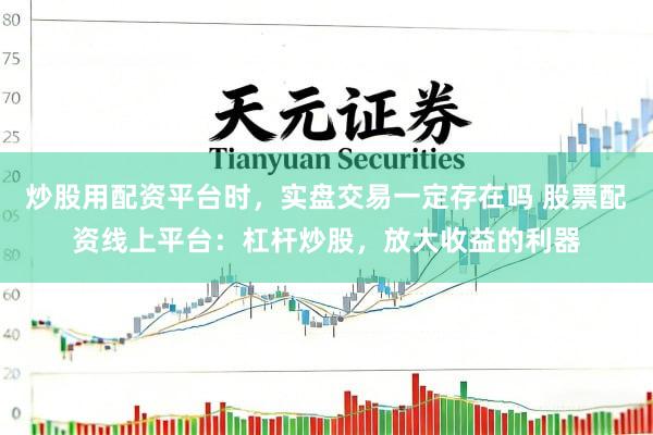炒股用配资平台时，实盘交易一定存在吗 股票配资线上平台：杠杆炒股，放大收益的利器