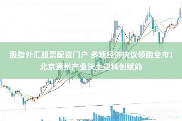 股指外汇股票配资门户 多项经济决议领跑全市！北京通州产业沃土迎科创赋能