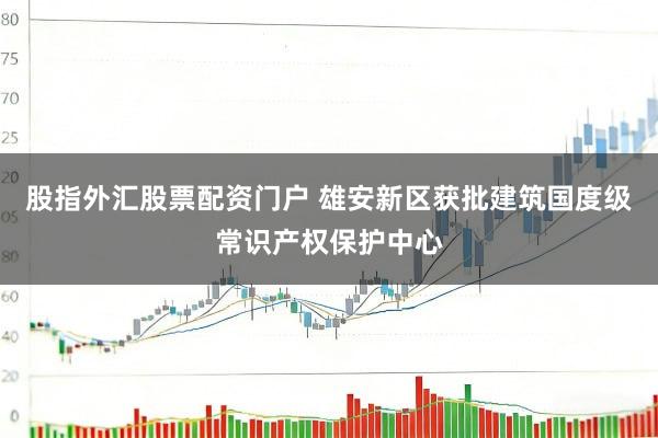 股指外汇股票配资门户 雄安新区获批建筑国度级常识产权保护中心