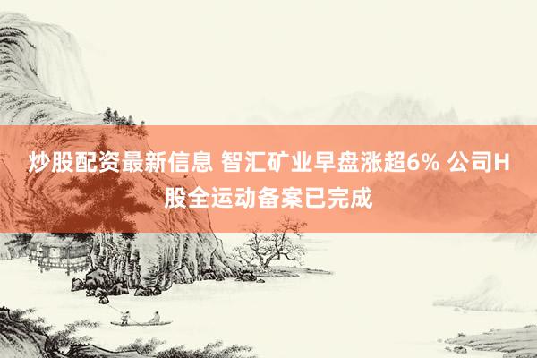 炒股配资最新信息 智汇矿业早盘涨超6% 公司H股全运动备案已完成