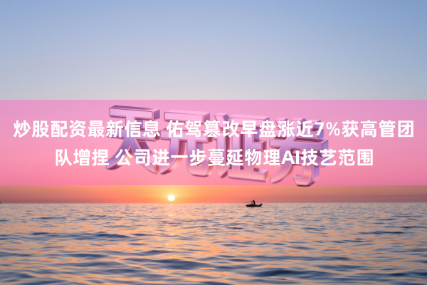 炒股配资最新信息 佑驾篡改早盘涨近7%获高管团队增捏 公司进一步蔓延物理AI技艺范围