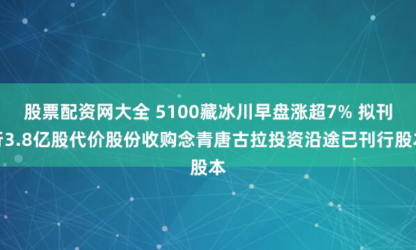 股票配资网大全 5100藏冰川早盘涨超7% 拟刊行3.8亿股代价股份收购念青唐古拉投资沿途已刊行股本