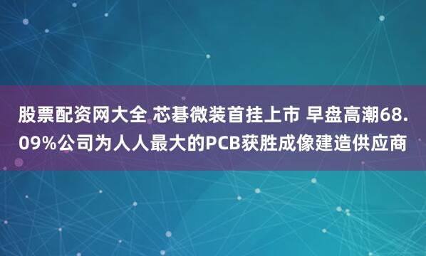 股票配资网大全 芯碁微装首挂上市 早盘高潮68.09%公司为人人最大的PCB获胜成像建造供应商