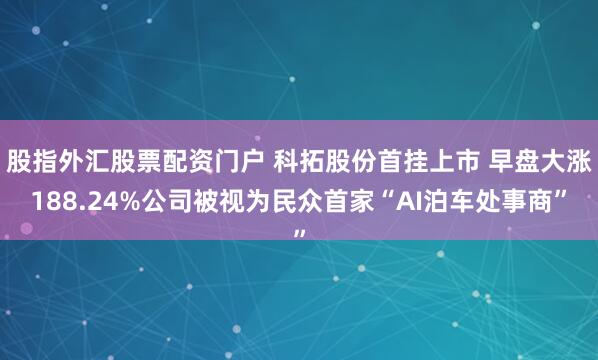 股指外汇股票配资门户 科拓股份首挂上市 早盘大涨188.24%公司被视为民众首家“AI泊车处事商”