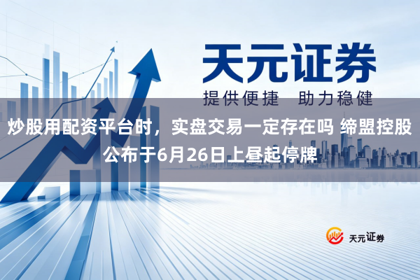 炒股用配资平台时，实盘交易一定存在吗 缔盟控股公布于6月26日上昼起停牌