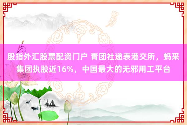 股指外汇股票配资门户 青团社递表港交所，蚂采集团执股近16%，中国最大的无邪用工平台