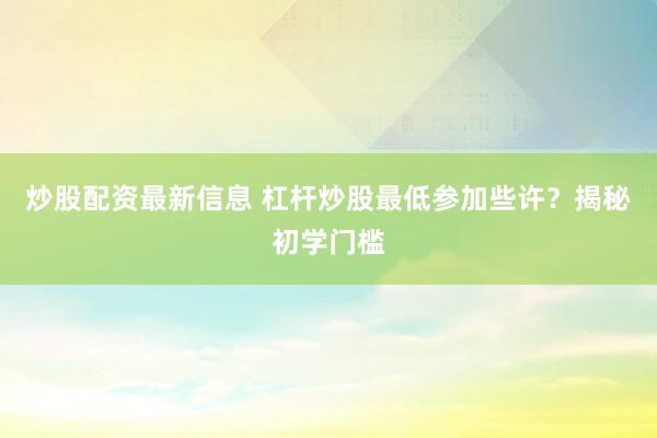 炒股配资最新信息 杠杆炒股最低参加些许？揭秘初学门槛