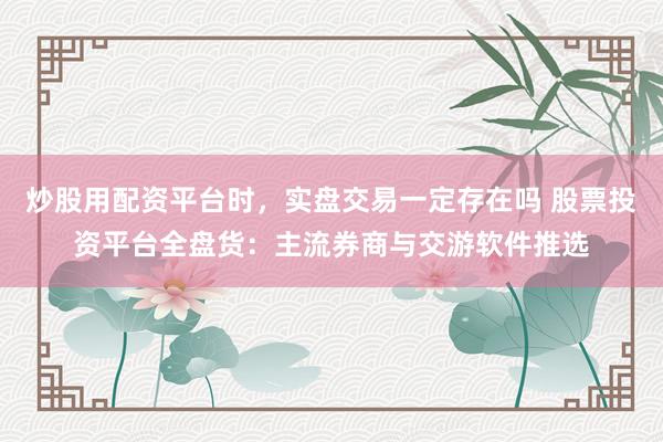 炒股用配资平台时，实盘交易一定存在吗 股票投资平台全盘货：主流券商与交游软件推选