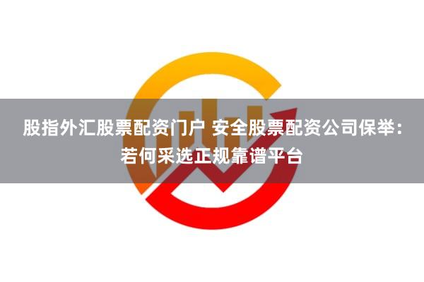 股指外汇股票配资门户 安全股票配资公司保举：若何采选正规靠谱平台