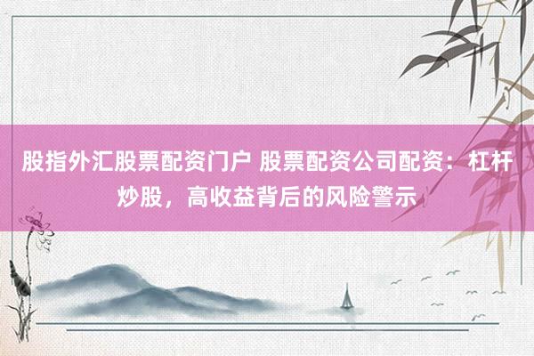 股指外汇股票配资门户 股票配资公司配资：杠杆炒股，高收益背后的风险警示