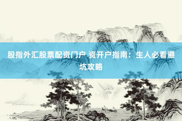 股指外汇股票配资门户 资开户指南：生人必看避坑攻略