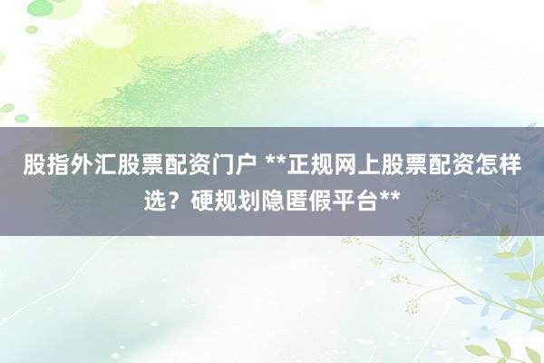股指外汇股票配资门户 **正规网上股票配资怎样选？硬规划隐匿假平台**