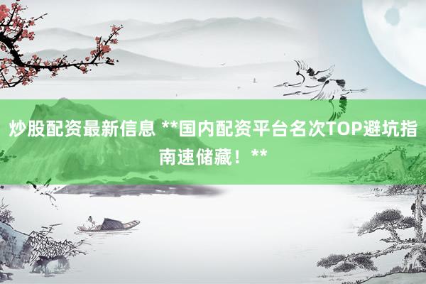 炒股配资最新信息 **国内配资平台名次TOP避坑指南速储藏！**