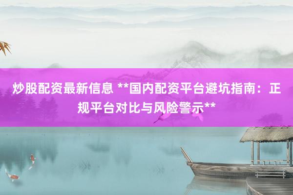 炒股配资最新信息 **国内配资平台避坑指南：正规平台对比与风险警示**
