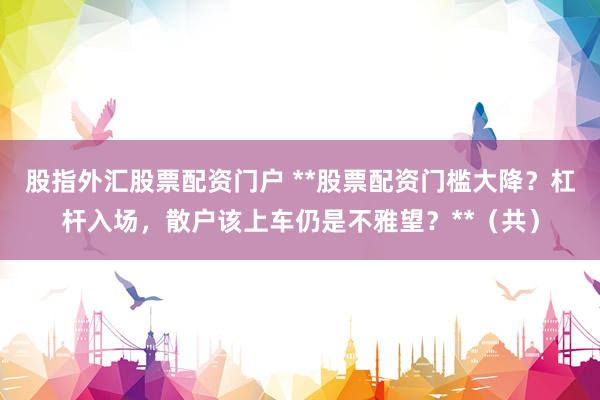 股指外汇股票配资门户 **股票配资门槛大降？杠杆入场，散户该上车仍是不雅望？**（共）