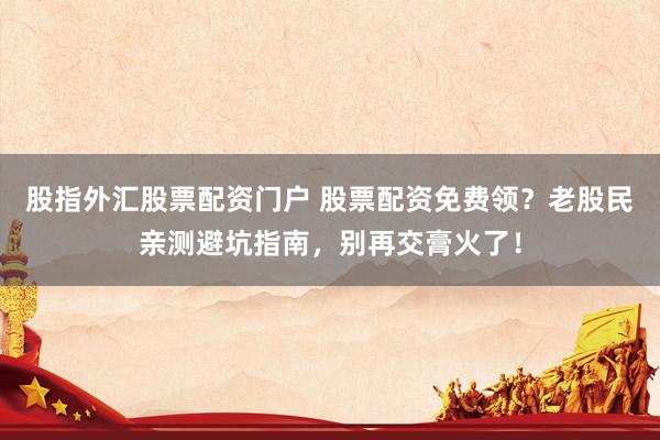 股指外汇股票配资门户 股票配资免费领？老股民亲测避坑指南，别再交膏火了！