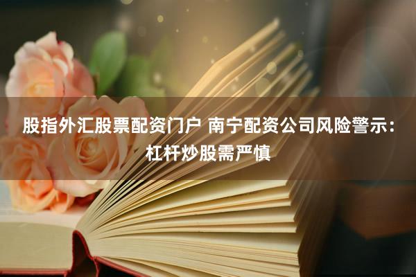 股指外汇股票配资门户 南宁配资公司风险警示：杠杆炒股需严慎