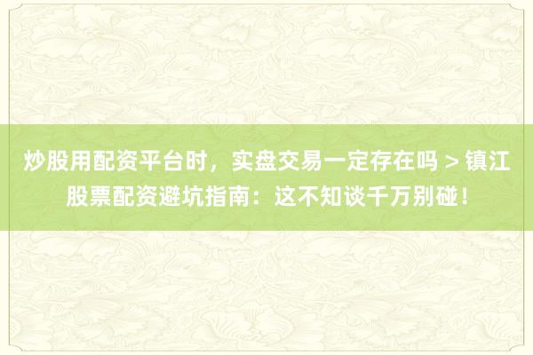 炒股用配资平台时，实盘交易一定存在吗 > 镇江股票配资避坑指南：这不知谈千万别碰！