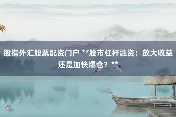 股指外汇股票配资门户 **股市杠杆融资：放大收益还是加快爆仓？**