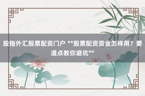 股指外汇股票配资门户 **股票配资资金怎样用？要道点教你避坑**