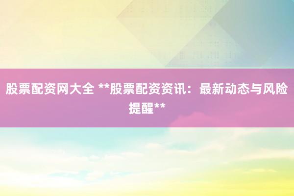 股票配资网大全 **股票配资资讯：最新动态与风险提醒**