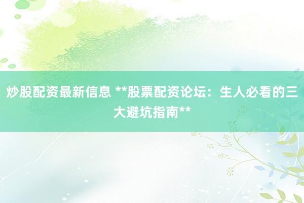 炒股配资最新信息 **股票配资论坛:生人必看的三大避坑指南**