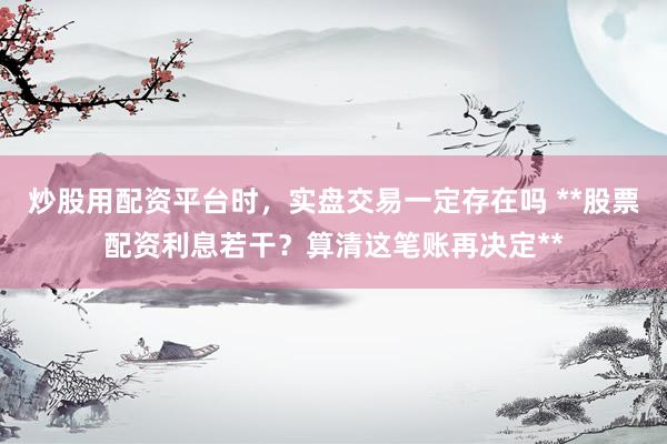 炒股用配资平台时，实盘交易一定存在吗 **股票配资利息若干？算清这笔账再决定**
