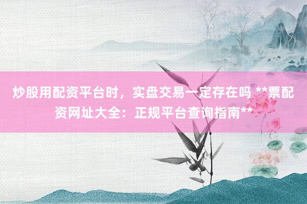 炒股用配资平台时，实盘交易一定存在吗 **票配资网址大全：正规平台查询指南**