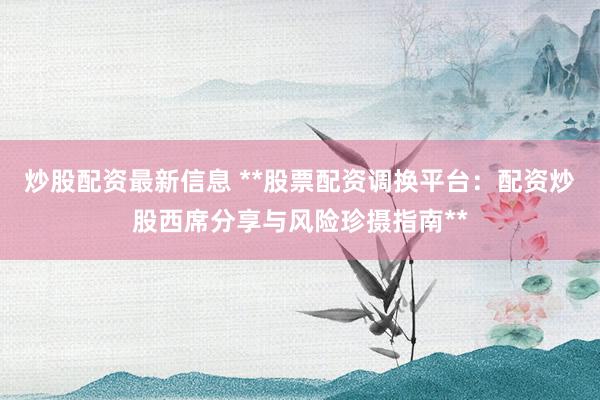 炒股配资最新信息 **股票配资调换平台：配资炒股西席分享与风险珍摄指南**